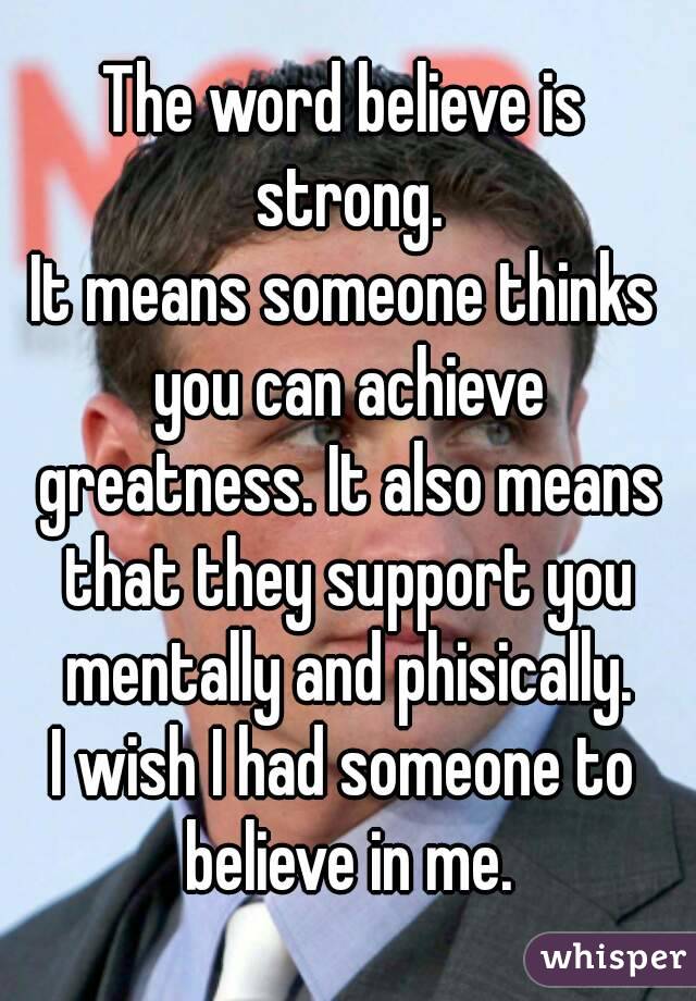 The word believe is strong.
It means someone thinks you can achieve greatness. It also means that they support you mentally and phisically.
I wish I had someone to believe in me.