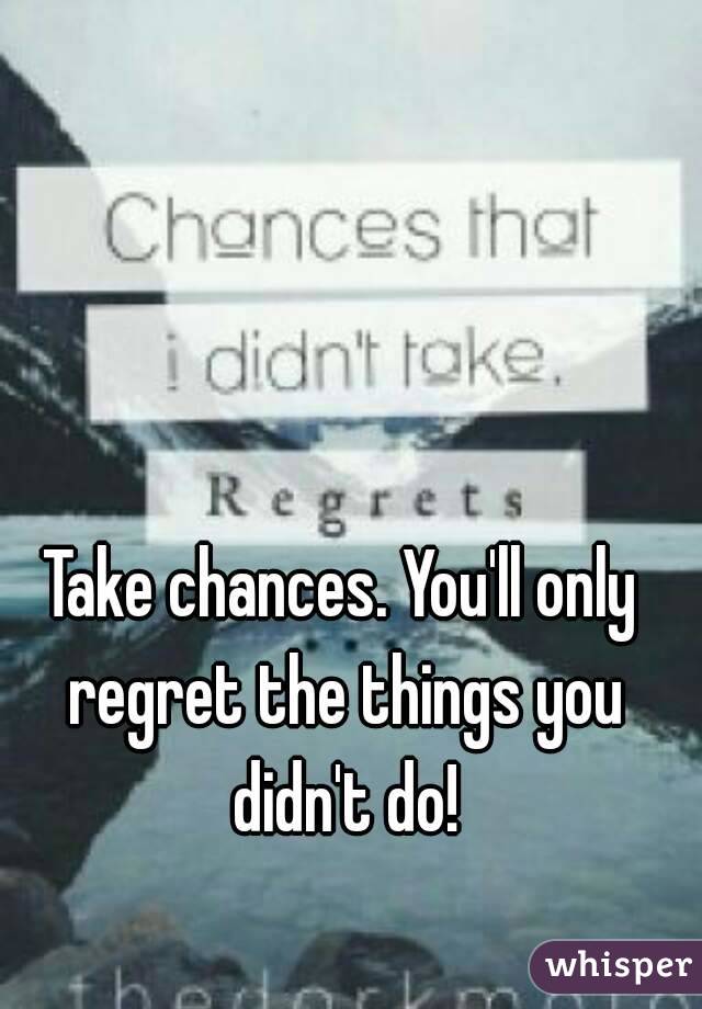 Take chances. You'll only regret the things you didn't do!
