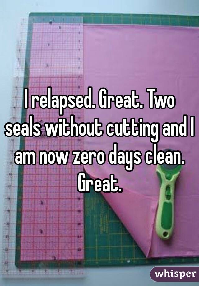 I relapsed. Great. Two seals without cutting and I am now zero days clean. Great. 