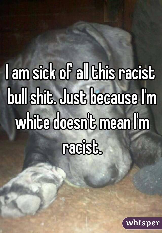 I am sick of all this racist bull shit. Just because I'm white doesn't mean I'm racist.