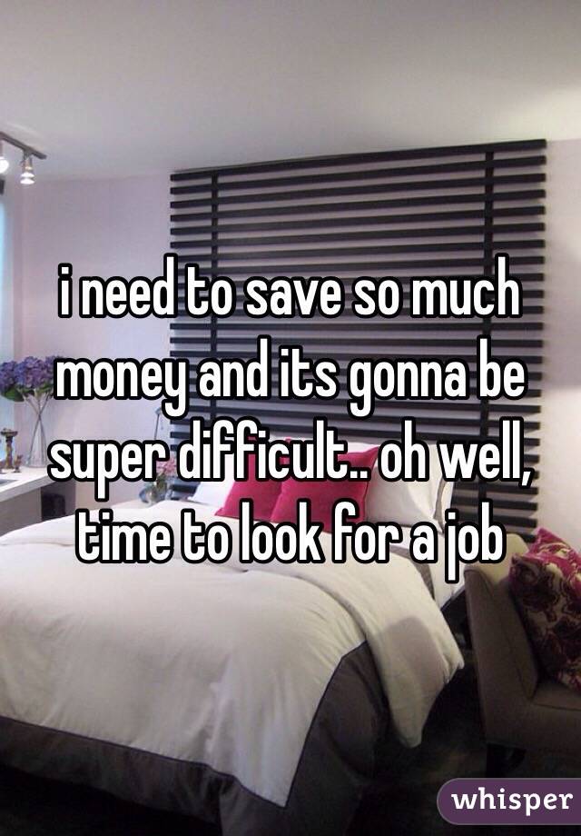 i need to save so much money and its gonna be super difficult.. oh well, time to look for a job