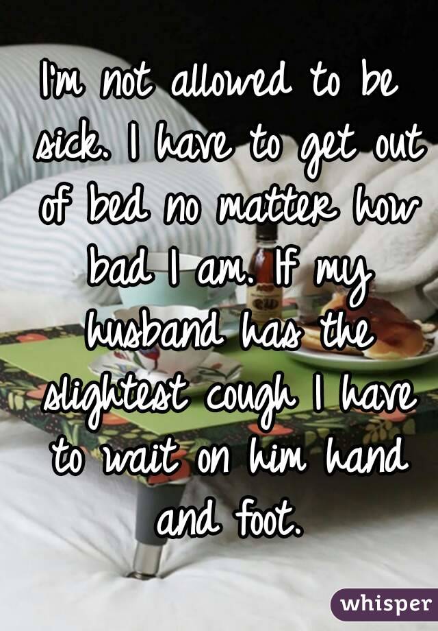 I'm not allowed to be sick. I have to get out of bed no matter how bad I am. If my husband has the slightest cough I have to wait on him hand and foot.