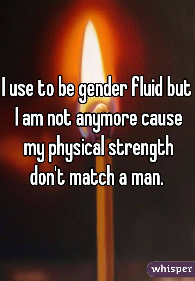 I use to be gender fluid but I am not anymore cause my physical strength don't match a man. 