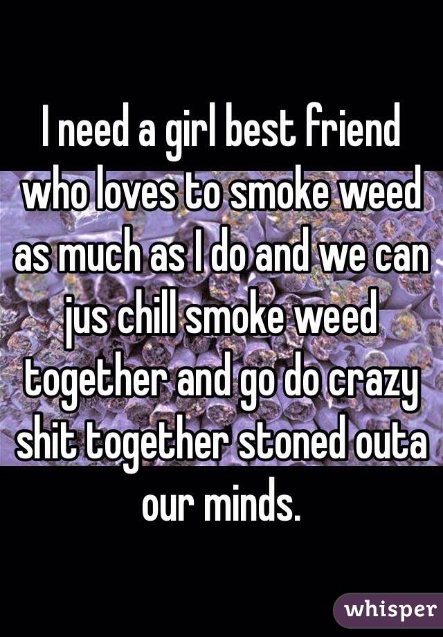 I need a girl best friend who loves to smoke weed as much as I do and we can jus chill smoke weed together and go do crazy shit together stoned outa our minds.