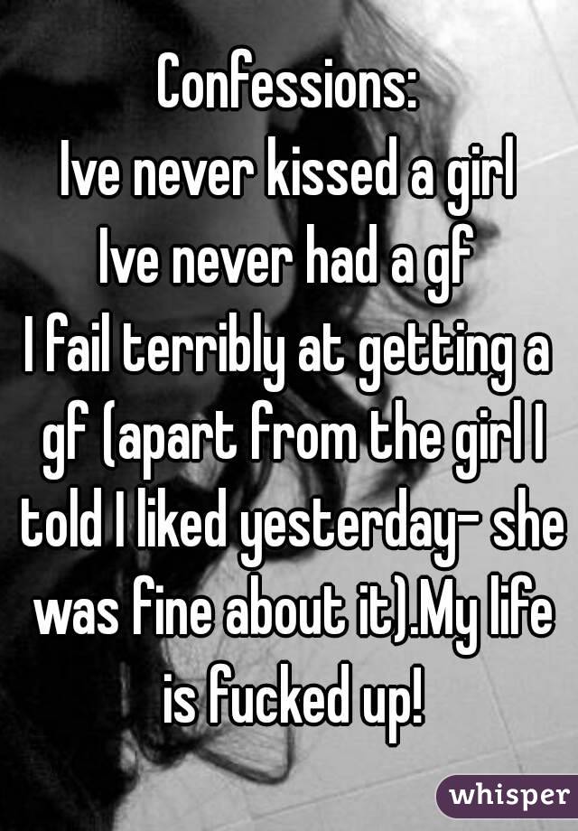 Confessions:
Ive never kissed a girl
Ive never had a gf
I fail terribly at getting a gf (apart from the girl I told I liked yesterday- she was fine about it).My life is fucked up!