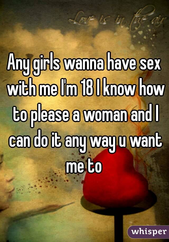 Any girls wanna have sex with me I'm 18 I know how to please a woman and I can do it any way u want me to 