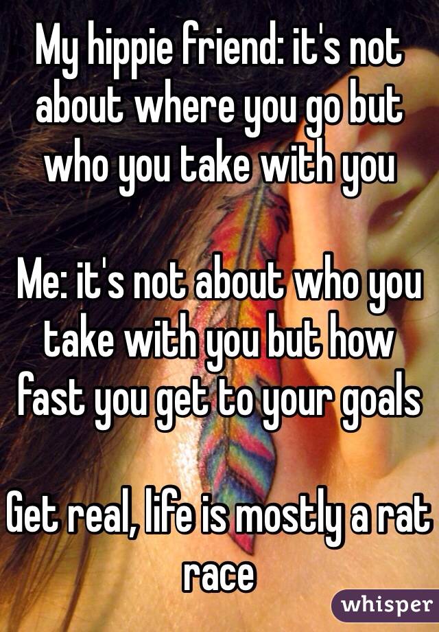 My hippie friend: it's not about where you go but who you take with you

Me: it's not about who you take with you but how fast you get to your goals 

Get real, life is mostly a rat race
