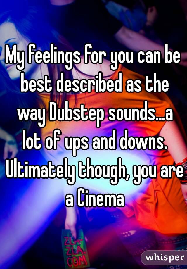 My feelings for you can be best described as the way Dubstep sounds...a lot of ups and downs. Ultimately though, you are a Cinema