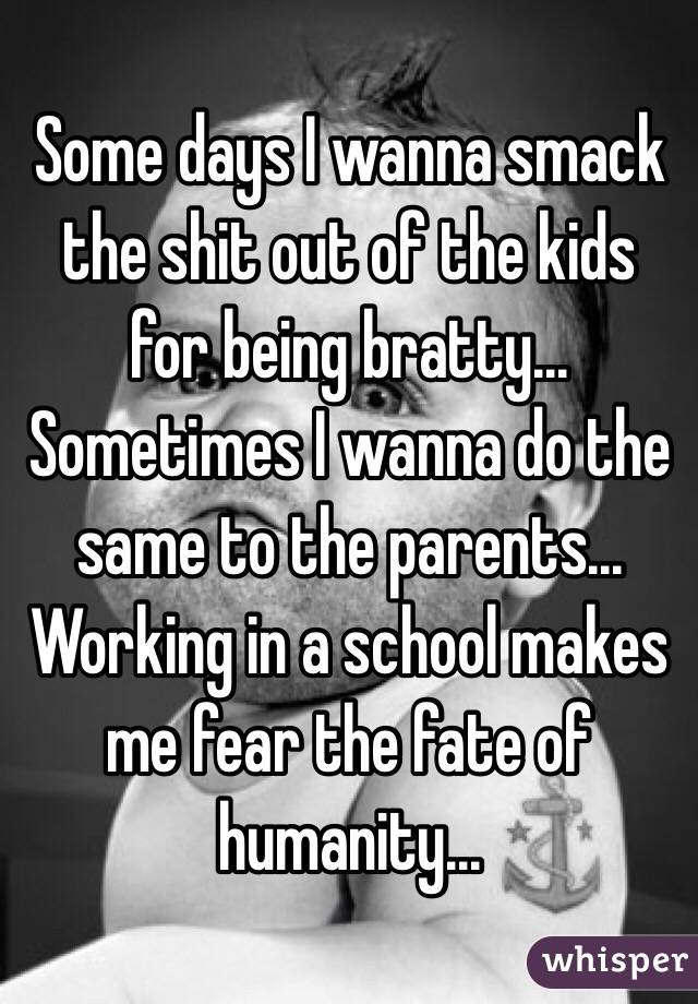 Some days I wanna smack the shit out of the kids for being bratty... Sometimes I wanna do the same to the parents... Working in a school makes me fear the fate of humanity... 