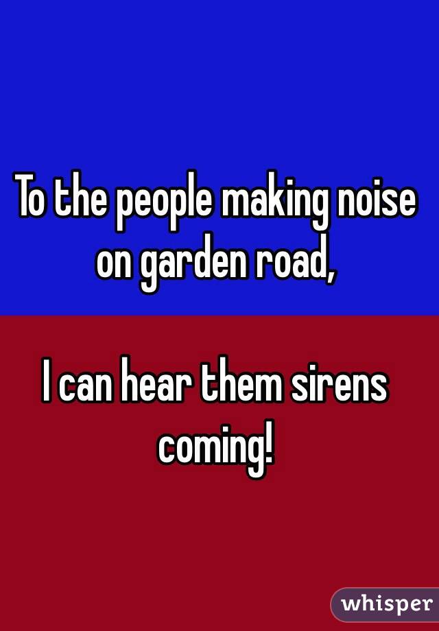 To the people making noise on garden road, 

I can hear them sirens coming!