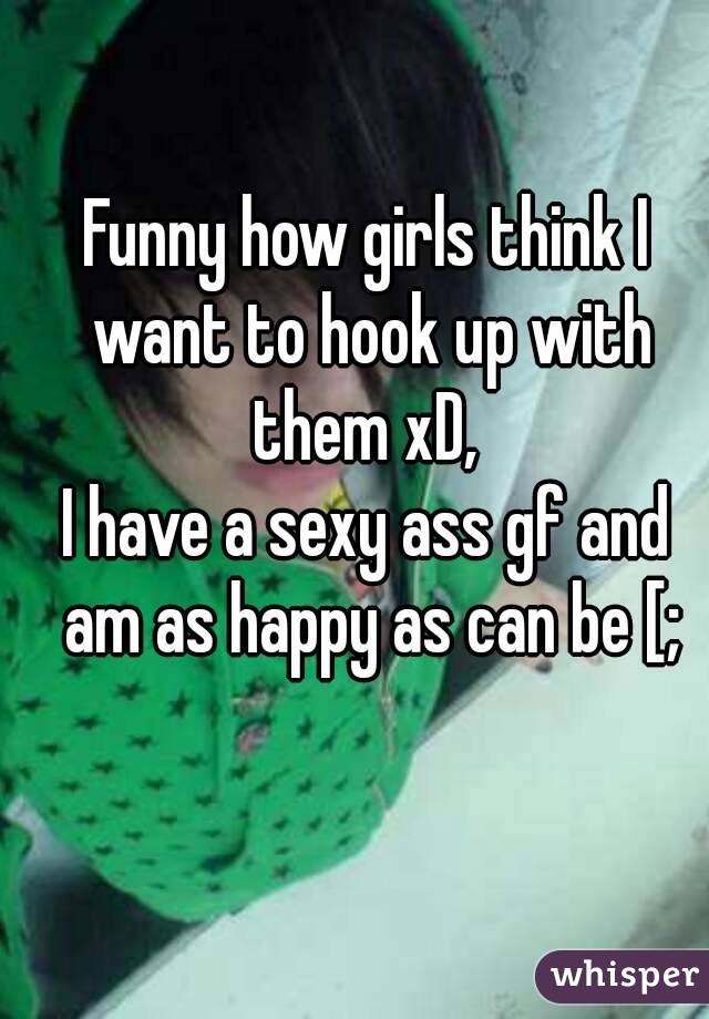 Funny how girls think I want to hook up with them xD, 
I have a sexy ass gf and am as happy as can be [;