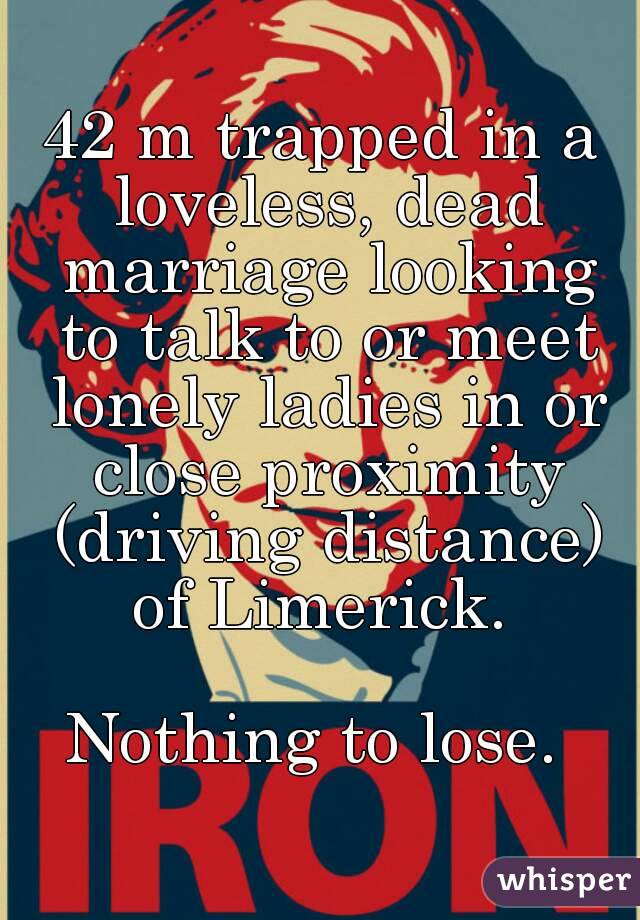 42 m trapped in a loveless, dead marriage looking to talk to or meet lonely ladies in or close proximity (driving distance) of Limerick. 

Nothing to lose. 