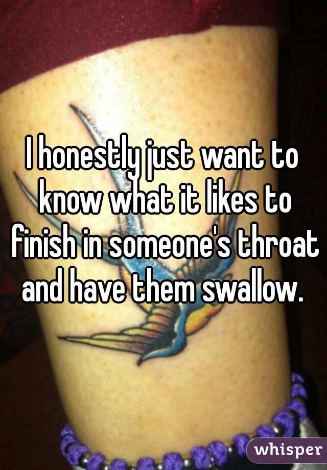 I honestly just want to know what it likes to finish in someone's throat and have them swallow. 