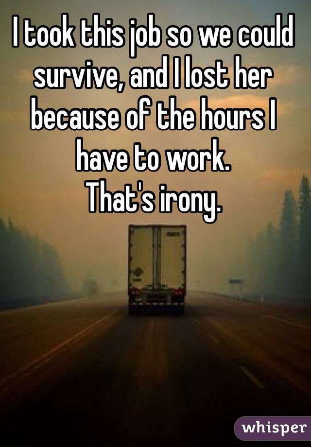 I took this job so we could survive, and I lost her because of the hours I have to work. 
That's irony. 