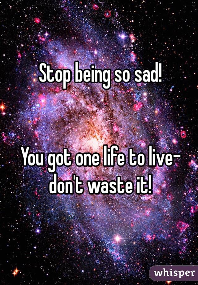 Stop being so sad! 


You got one life to live- don't waste it! 