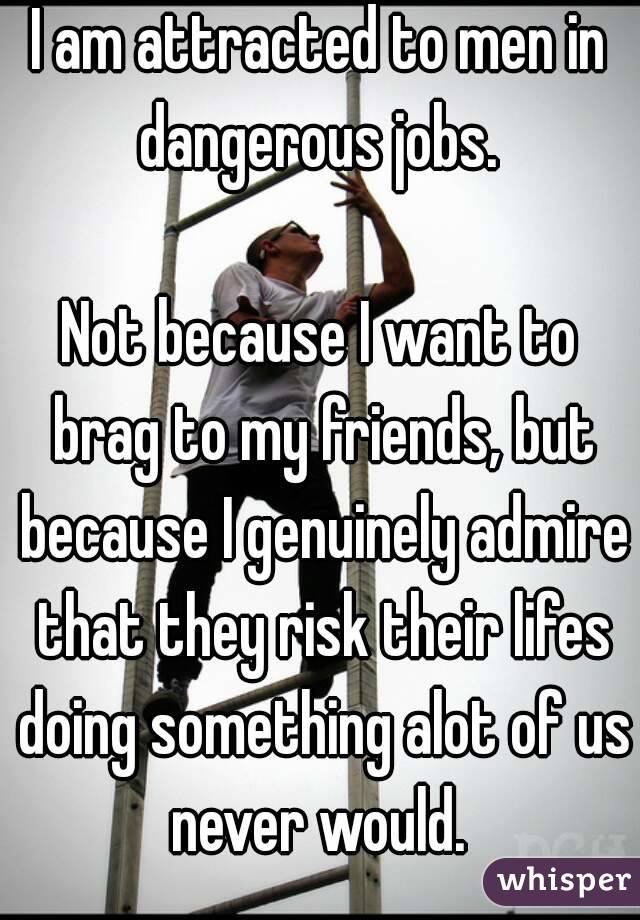 I am attracted to men in dangerous jobs. 

Not because I want to brag to my friends, but because I genuinely admire that they risk their lifes doing something alot of us never would. 