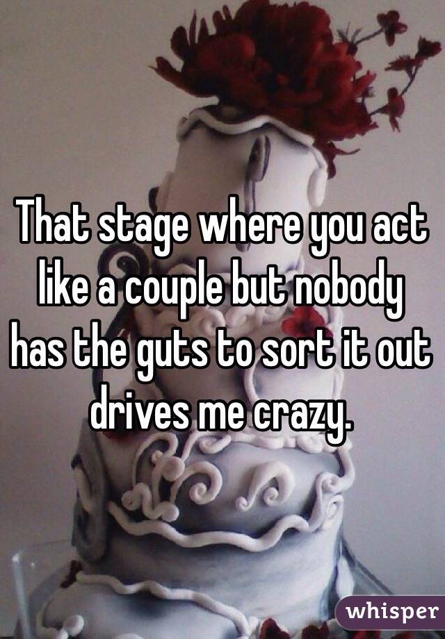 That stage where you act like a couple but nobody has the guts to sort it out drives me crazy. 