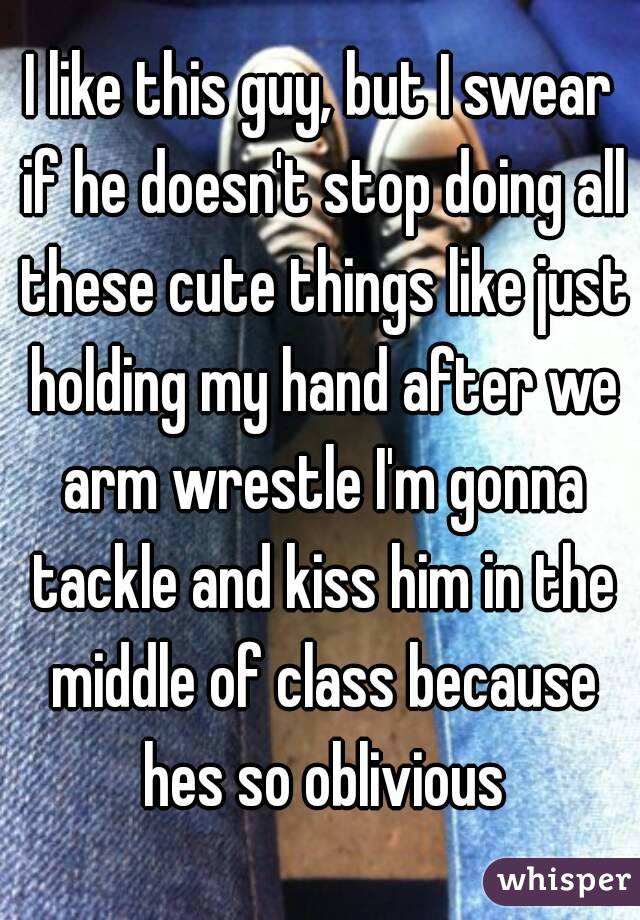 I like this guy, but I swear if he doesn't stop doing all these cute things like just holding my hand after we arm wrestle I'm gonna tackle and kiss him in the middle of class because hes so oblivious