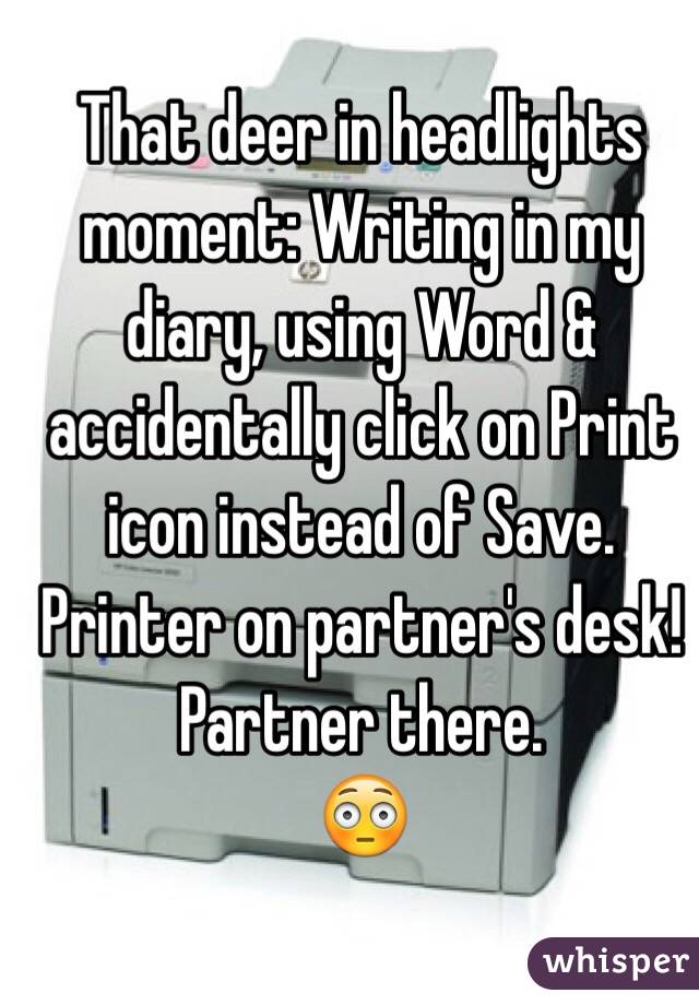 That deer in headlights moment: Writing in my diary, using Word & accidentally click on Print icon instead of Save. Printer on partner's desk!  Partner there.
😳