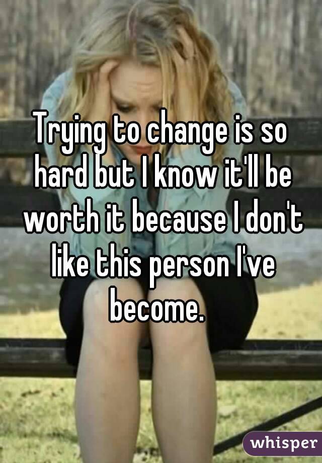 Trying to change is so hard but I know it'll be worth it because I don't like this person I've become.  