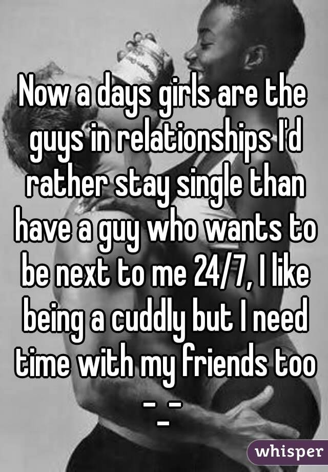 Now a days girls are the guys in relationships I'd rather stay single than have a guy who wants to be next to me 24/7, I like being a cuddly but I need time with my friends too -_- 