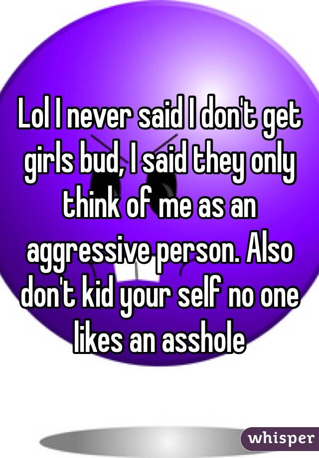 Lol I never said I don't get girls bud, I said they only think of me as an aggressive person. Also don't kid your self no one likes an asshole