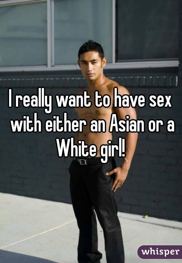 I really want to have sex with either an Asian or a White girl! 