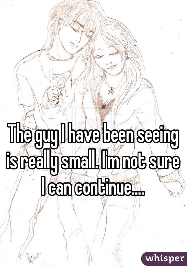 The guy I have been seeing is really small. I'm not sure I can continue....