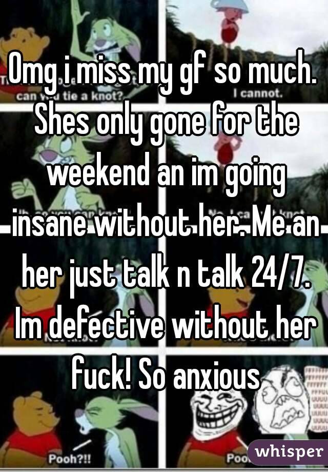 Omg i miss my gf so much. Shes only gone for the weekend an im going insane without her. Me an her just talk n talk 24/7. Im defective without her fuck! So anxious