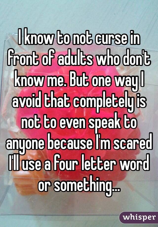 I know to not curse in front of adults who don't know me. But one way I avoid that completely is not to even speak to anyone because I'm scared I'll use a four letter word or something...