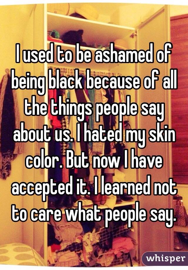 I used to be ashamed of being black because of all the things people say about us. I hated my skin color. But now I have accepted it. I learned not to care what people say.