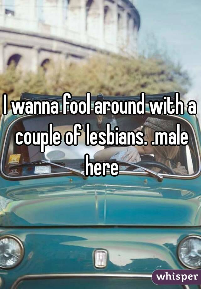 I wanna fool around with a couple of lesbians. .male here