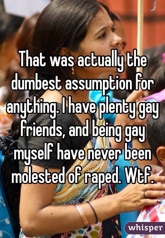 That was actually the dumbest assumption for anything. I have plenty gay friends, and being gay myself have never been molested of raped. Wtf. 