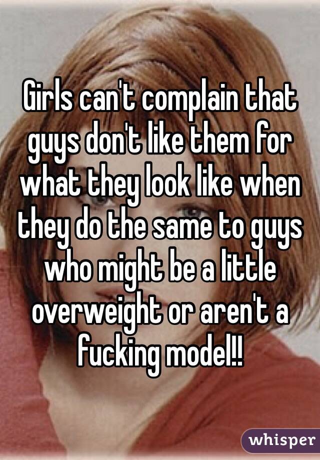 Girls can't complain that guys don't like them for what they look like when they do the same to guys who might be a little overweight or aren't a fucking model!!