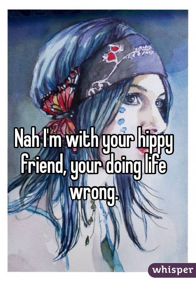 Nah I'm with your hippy friend, your doing life wrong. 