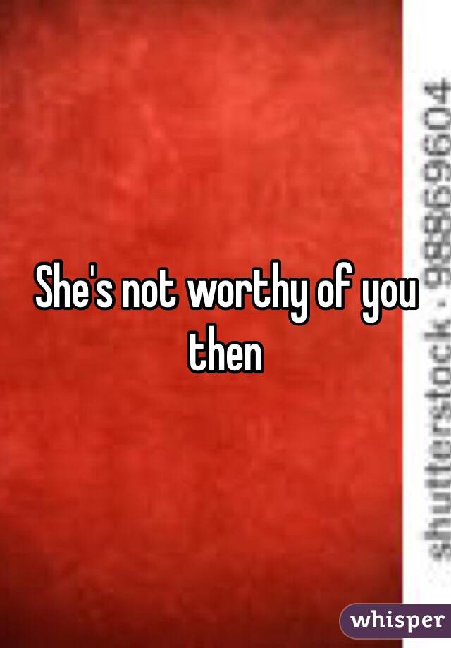 She's not worthy of you then