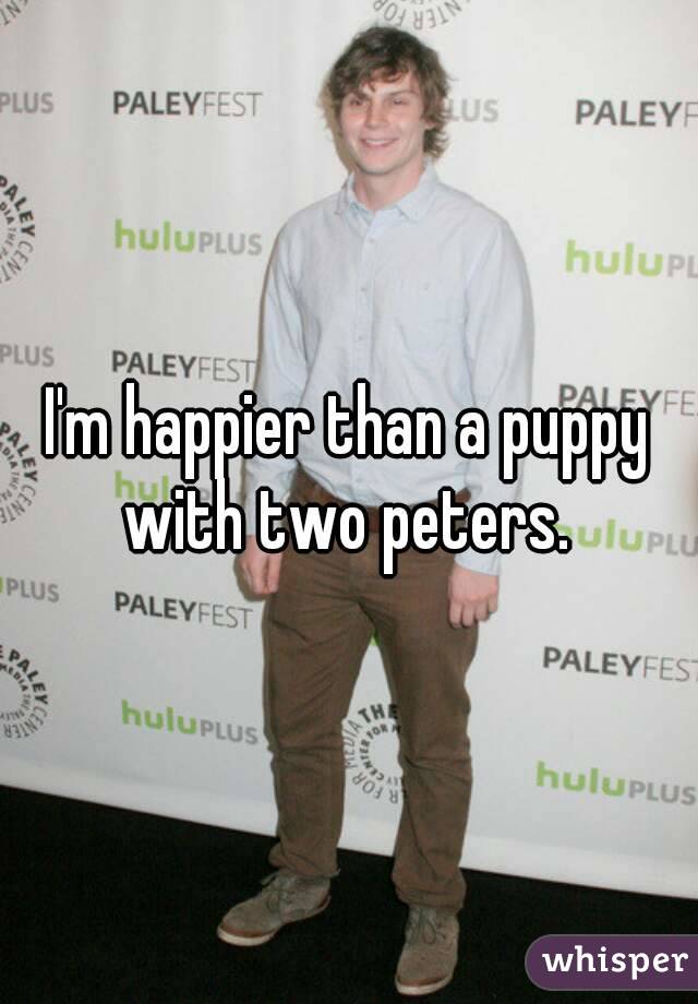 I'm happier than a puppy with two peters. 