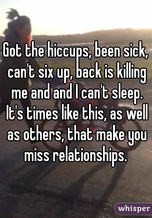Got the hiccups, been sick, can't six up, back is killing me and and I can't sleep. It's times like this, as well as others, that make you miss relationships. 
