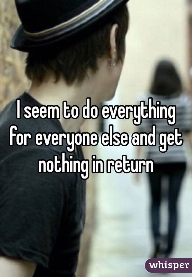 I seem to do everything for everyone else and get nothing in return 
