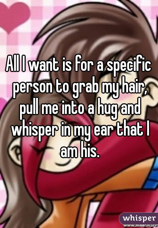 All I want is for a specific person to grab my hair, pull me into a hug and whisper in my ear that I am his.