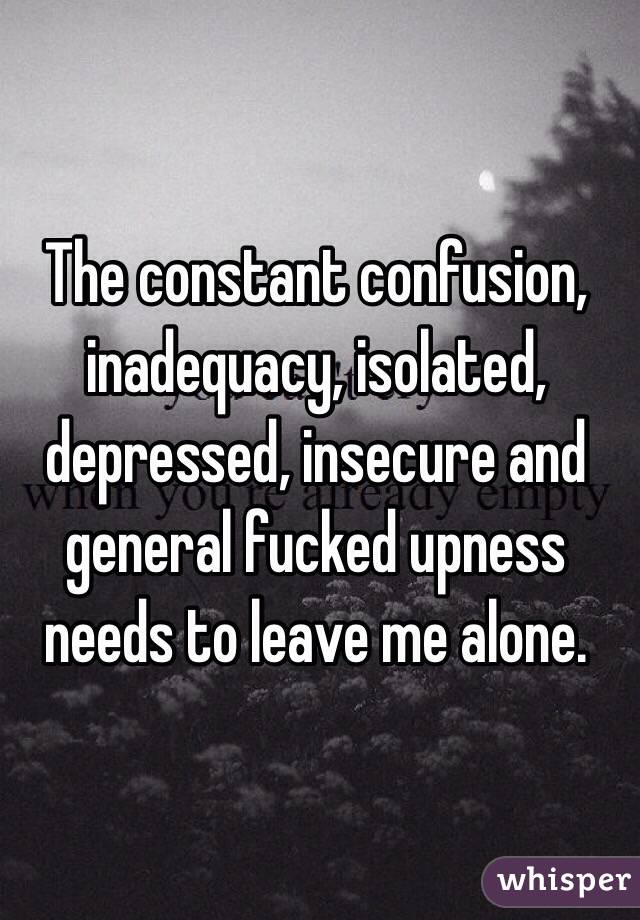 The constant confusion, inadequacy, isolated, depressed, insecure and general fucked upness needs to leave me alone.