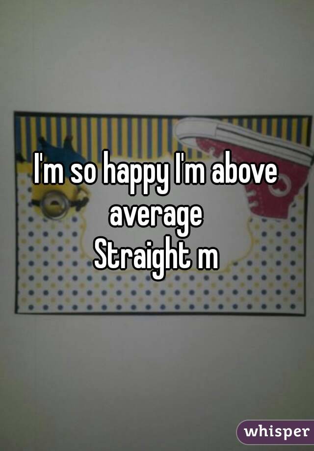 I'm so happy I'm above average 
Straight m