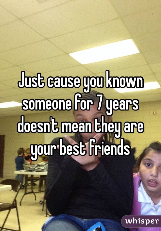 Just cause you known someone for 7 years doesn't mean they are your best friends 