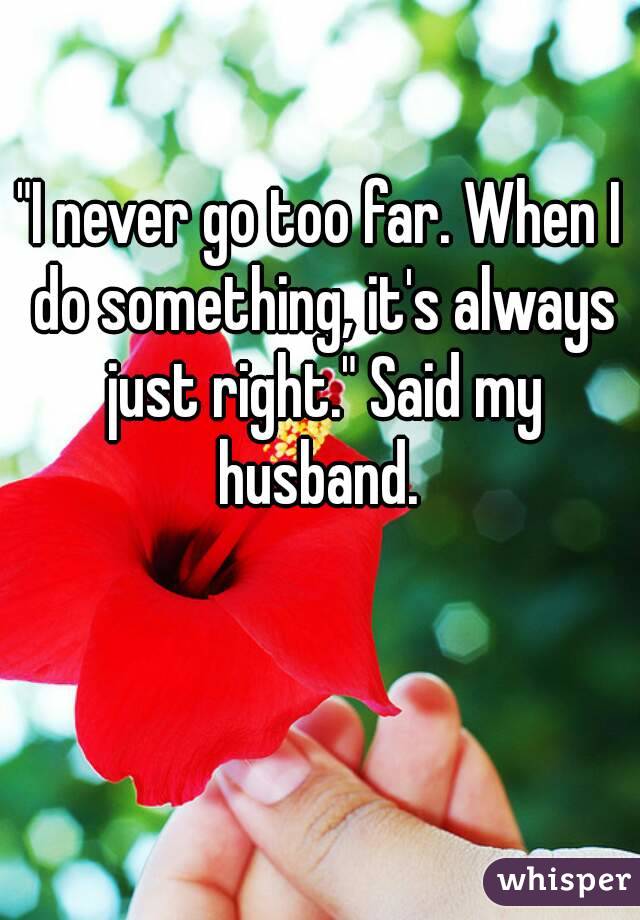 "I never go too far. When I do something, it's always just right." Said my husband. 