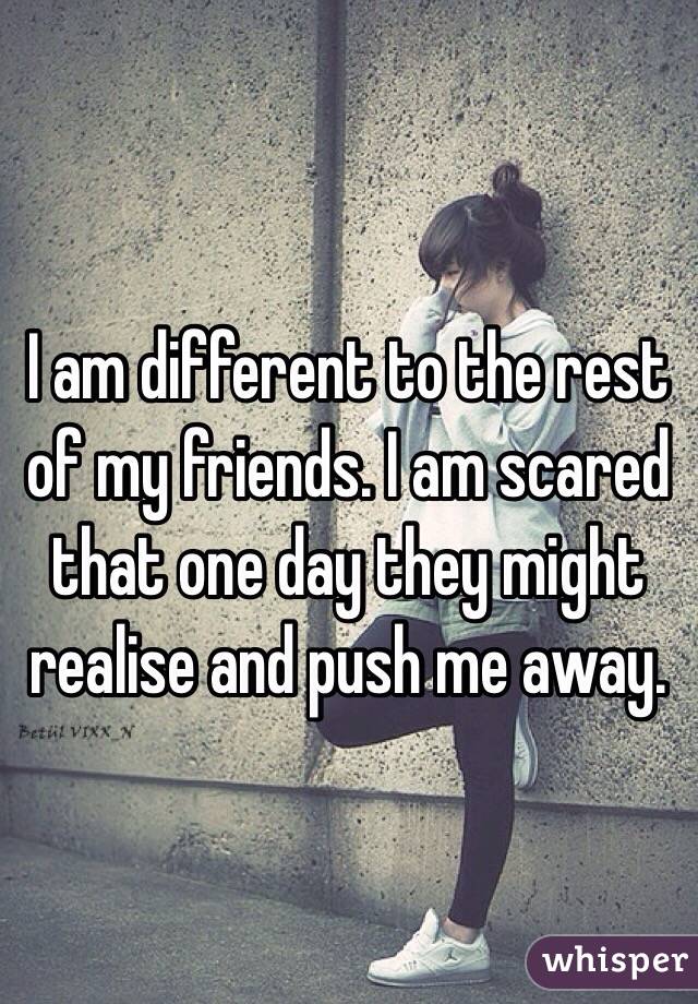 I am different to the rest of my friends. I am scared that one day they might realise and push me away.