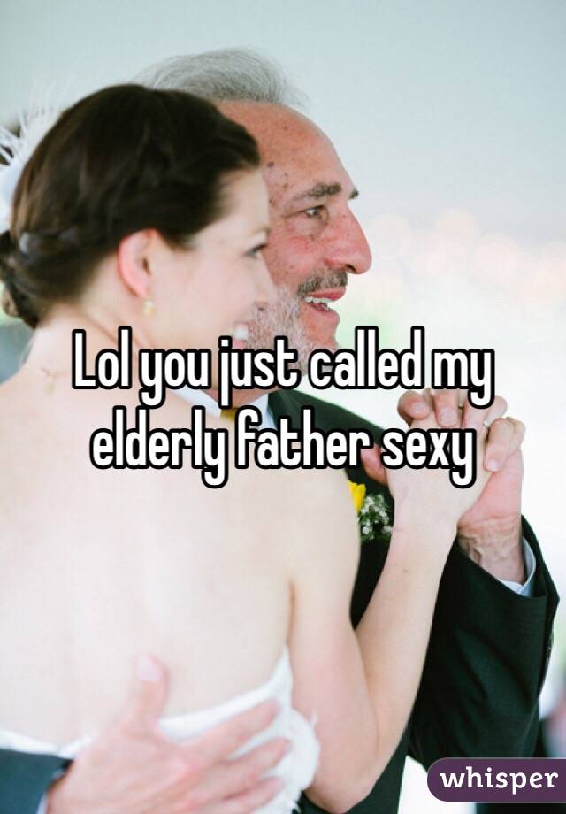 Lol you just called my elderly father sexy 