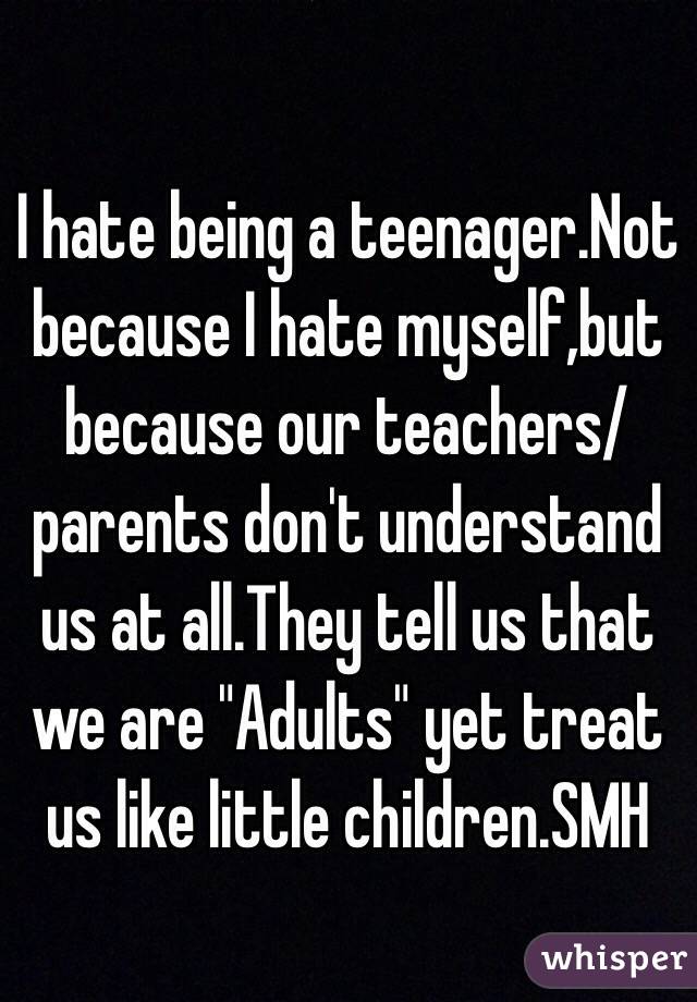 I hate being a teenager.Not because I hate myself,but because our teachers/parents don't understand us at all.They tell us that we are "Adults" yet treat us like little children.SMH