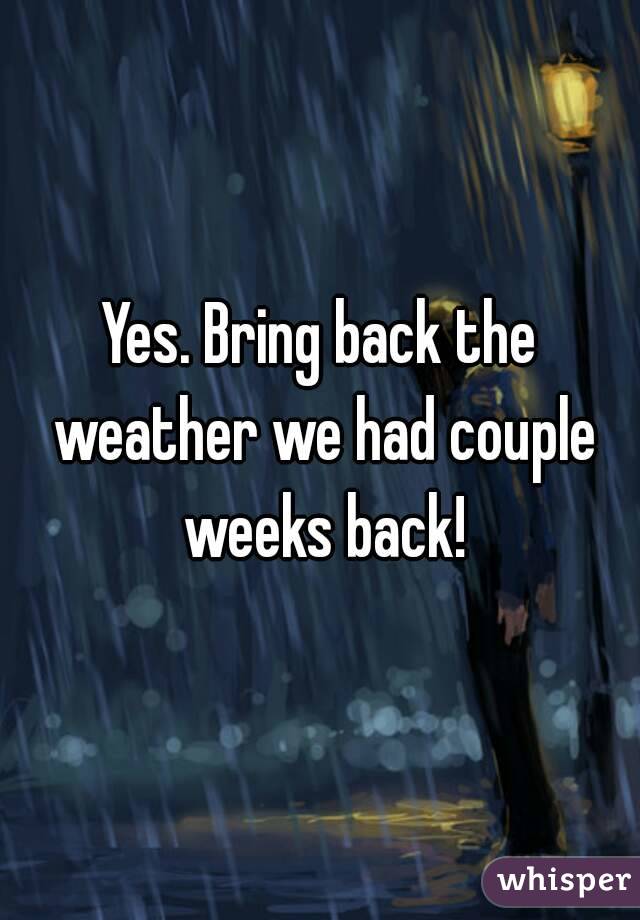 Yes. Bring back the weather we had couple weeks back!