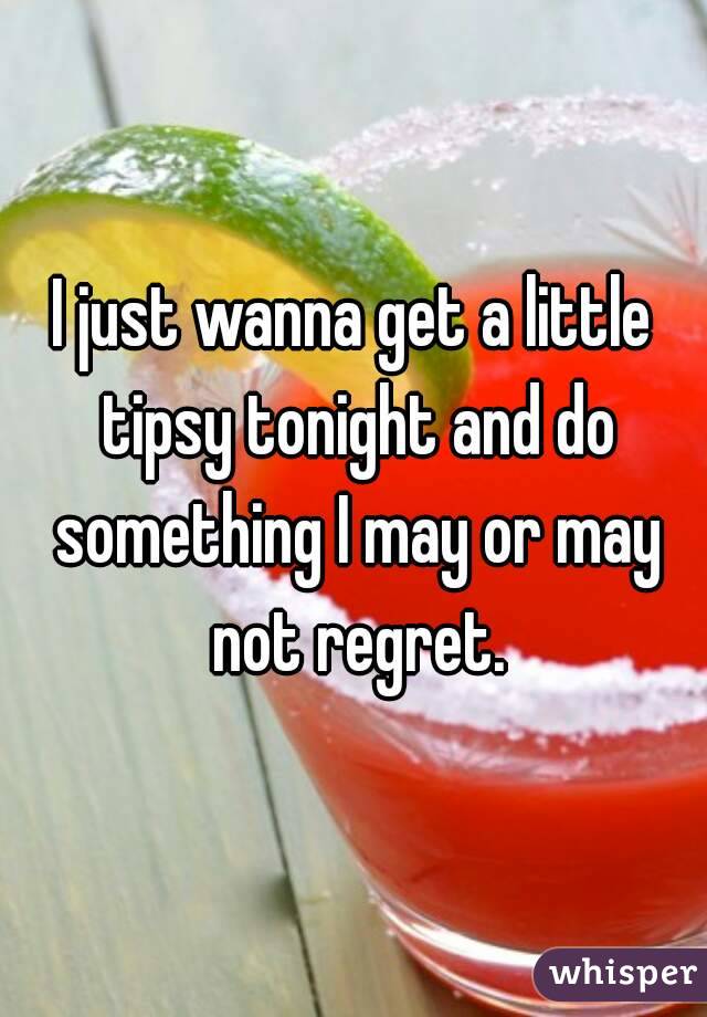 I just wanna get a little tipsy tonight and do something I may or may not regret.