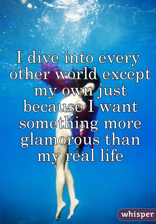 I dive into every other world except my own just because I want something more glamorous than my real life